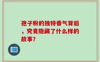 孢子粉的独特香气背后，究竟隐藏了什么样的故事？