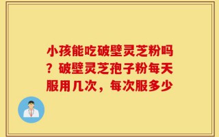 小孩能吃破壁灵芝粉吗？破壁灵芝孢子粉每天服用几次，每次服多少