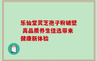 乐仙堂灵芝孢子粉破壁 高品质养生佳选带来健康新体验