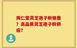 同仁堂灵芝孢子粉销售？高品质灵芝孢子粉供应？