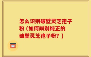 怎么识别破壁灵芝孢子粉 (如何辨别纯正的破壁灵芝孢子粉？)