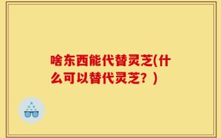 啥东西能代替灵芝(什么可以替代灵芝？)