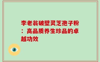 李老翁破壁灵芝孢子粉：高品质养生珍品的卓越功效