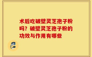 术后吃破壁灵芝孢子粉吗？破壁灵芝孢子粉的功效与作用有哪些
