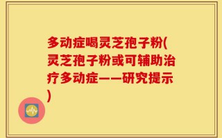 多动症喝灵芝孢子粉(灵芝孢子粉或可辅助治疗多动症——研究提示)