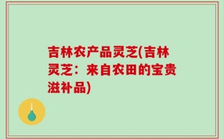 吉林农产品灵芝(吉林灵芝：来自农田的宝贵滋补品)