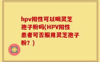 hpv阳性可以喝灵芝孢子粉吗(HPV阳性患者可否服用灵芝孢子粉？)
