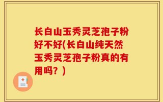 长白山玉秀灵芝孢子粉好不好(长白山纯天然玉秀灵芝孢子粉真的有用吗？)