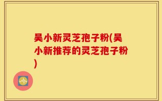 吴小新灵芝孢子粉(吴小新推荐的灵芝孢子粉)