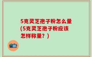 5克灵芝孢子粉怎么量(5克灵芝孢子粉应该怎样称量？)