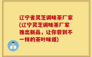 辽宁省灵芝调味茶厂家(辽宁灵芝调味茶厂家推出新品，让你尝到不一样的茶叶味道)