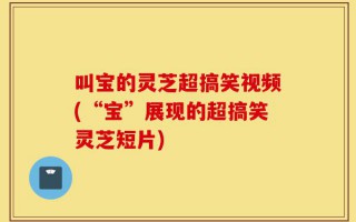 叫宝的灵芝超搞笑视频(“宝”展现的超搞笑灵芝短片)