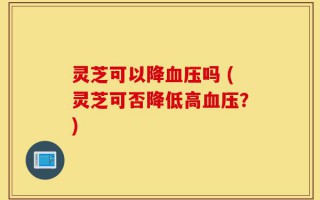 灵芝可以降血压吗 (灵芝可否降低高血压？)