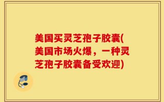 美国买灵芝孢子胶囊(美国市场火爆，一种灵芝孢子胶囊备受欢迎)