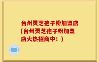台州灵芝孢子粉加盟店(台州灵芝孢子粉加盟店火热招商中！)