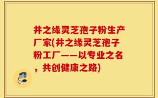 井之缘灵芝孢子粉生产厂家(井之缘灵芝孢子粉工厂——以专业之名，共创健康之路)