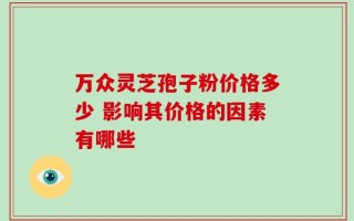 万众灵芝孢子粉价格多少 影响其价格的因素有哪些
