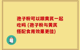 孢子粉可以跟黄芪一起吃吗 (孢子粉与黄芪搭配食用效果更佳)