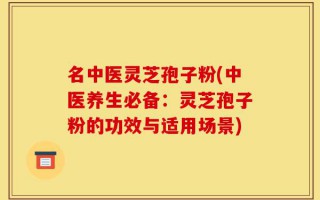 名中医灵芝孢子粉(中医养生必备：灵芝孢子粉的功效与适用场景)