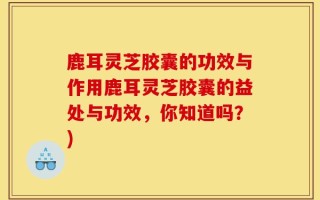 鹿耳灵芝胶囊的功效与作用鹿耳灵芝胶囊的益处与功效，你知道吗？)