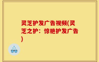 灵芝护发广告视频(灵芝之护：惊艳护发广告)