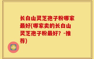 长白山灵芝孢子粉哪家最好(哪家卖的长白山灵芝孢子粉最好？-推荐)