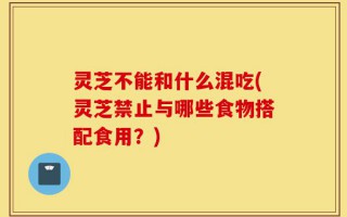 灵芝不能和什么混吃(灵芝禁止与哪些食物搭配食用？)