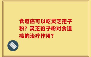 食道癌可以吃灵芝孢子粉？灵芝孢子粉对食道癌的治疗作用？