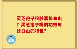 灵芝孢子粉胶囊长白山？灵芝孢子粉的功效与长白山的特色？