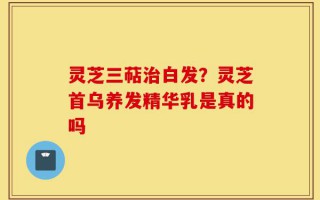 灵芝三萜治白发？灵芝首乌养发精华乳是真的吗
