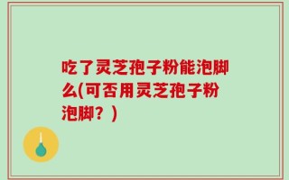 吃了灵芝孢子粉能泡脚么(可否用灵芝孢子粉泡脚？)