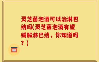 灵芝菌泡酒可以治淋巴结吗(灵芝菌泡酒有望缓解淋巴结，你知道吗？)