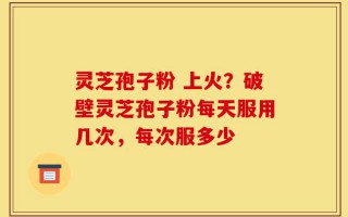 灵芝孢子粉 上火？破壁灵芝孢子粉每天服用几次，每次服多少