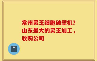 常州灵芝细胞破壁机？山东最大的灵芝加工，收购公司