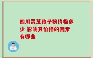 四川灵芝孢子粉价格多少 影响其价格的因素有哪些