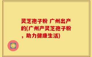 灵芝孢子粉 广州出产的(广州产灵芝孢子粉，助力健康生活)