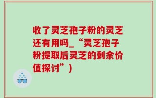 收了灵芝孢子粉的灵芝还有用吗_“灵芝孢子粉提取后灵芝的剩余价值探讨”)