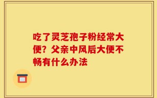 吃了灵芝孢子粉经常大便？父亲中风后大便不畅有什么办法