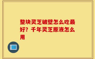 整块灵芝破壁怎么吃最好？千年灵芝原液怎么用