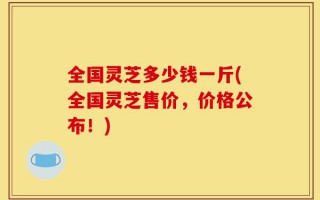 全国灵芝多少钱一斤(全国灵芝售价，价格公布！)