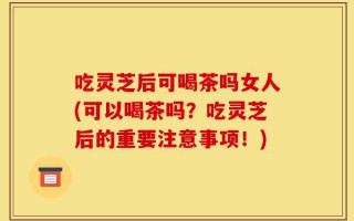 吃灵芝后可喝茶吗女人(可以喝茶吗？吃灵芝后的重要注意事项！)