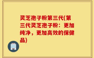 灵芝孢子粉第三代(第三代灵芝孢子粉：更加纯净，更加高效的保健品)
