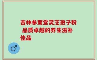 吉林参茸堂灵芝孢子粉 品质卓越的养生滋补佳品