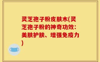 灵芝孢子粉皮肤木(灵芝孢子粉的神奇功效：美肤护肤、增强免疫力)