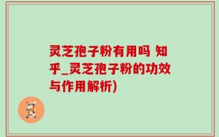 灵芝孢子粉有用吗 知乎_灵芝孢子粉的功效与作用解析)