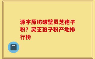 源字原坊破壁灵芝孢子粉？灵芝孢子粉产地排行榜