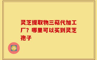 灵芝提取物三萜代加工厂？哪里可以买到灵芝孢子