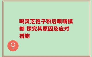 喝灵芝孢子粉后眼睛模糊 探究其原因及应对措施