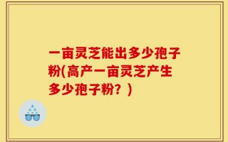 一亩灵芝能出多少孢子粉(高产一亩灵芝产生多少孢子粉？)