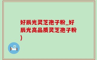 好辰光灵芝孢子粉_好辰光高品质灵芝孢子粉)